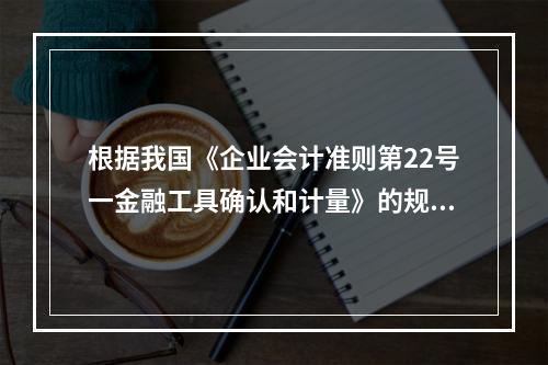 根据我国《企业会计准则第22号一金融工具确认和计量》的规定，