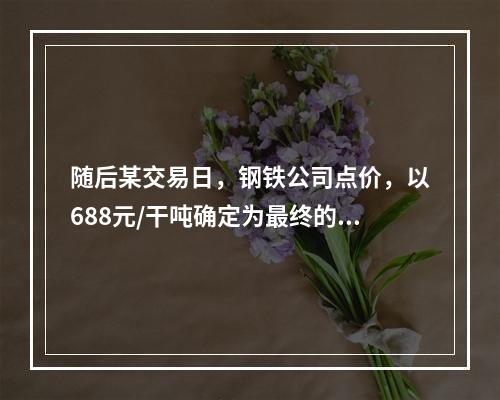 随后某交易日，钢铁公司点价，以688元/干吨确定为最终的干基