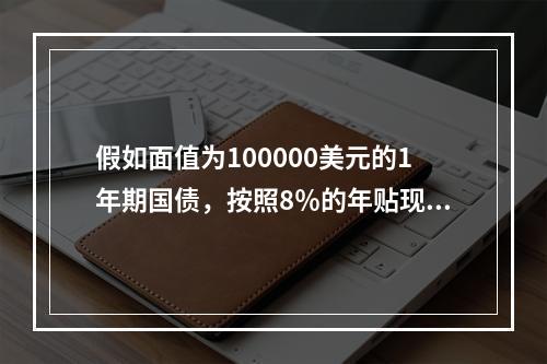 假如面值为100000美元的1年期国债，按照8％的年贴现率发