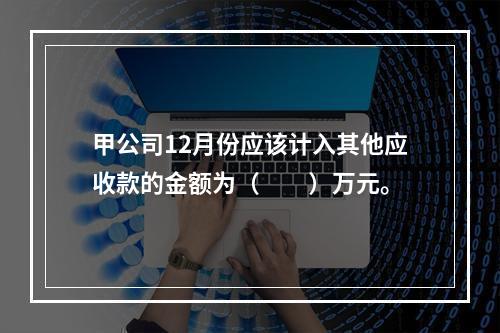 甲公司12月份应该计入其他应收款的金额为（　　）万元。