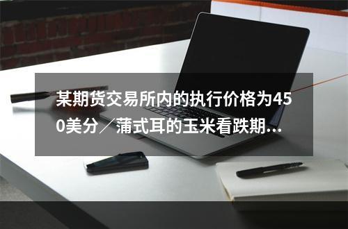 某期货交易所内的执行价格为450美分／蒲式耳的玉米看跌期权，