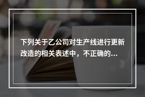 下列关于乙公司对生产线进行更新改造的相关表述中，不正确的是（