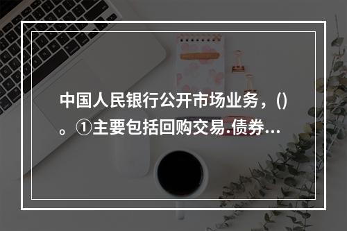 中国人民银行公开市场业务，()。①主要包括回购交易.债券交易