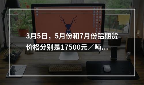 3月5日，5月份和7月份铝期货价格分别是17500元／吨和1