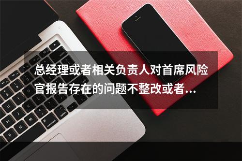 总经理或者相关负责人对首席风险官报告存在的问题不整改或者整改