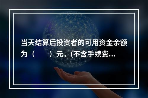 当天结算后投资者的可用资金余额为（　　）元。(不含手续费.税