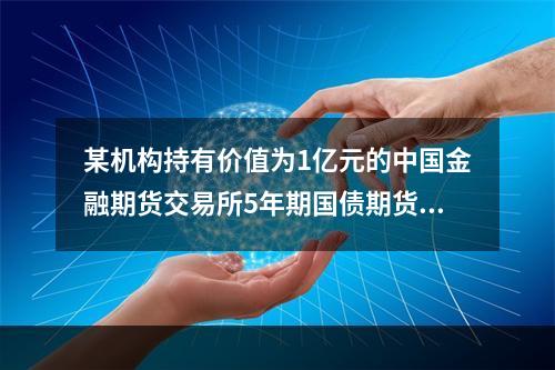 某机构持有价值为1亿元的中国金融期货交易所5年期国债期货可交