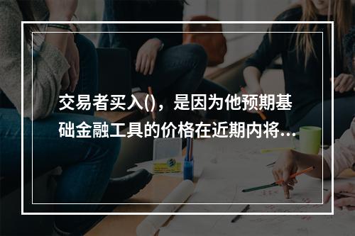 交易者买入()，是因为他预期基础金融工具的价格在近期内将会下