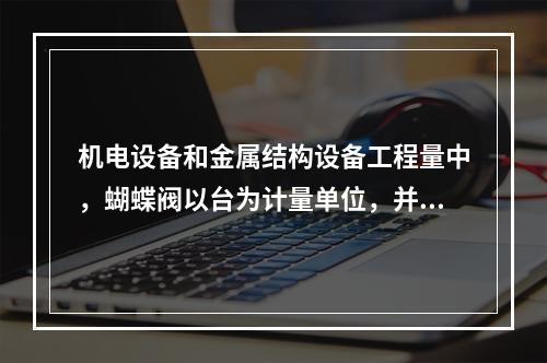 机电设备和金属结构设备工程量中，蝴蝶阀以台为计量单位，并注明