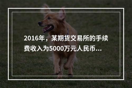 2016年，某期货交易所的手续费收入为5000万元人民币，根