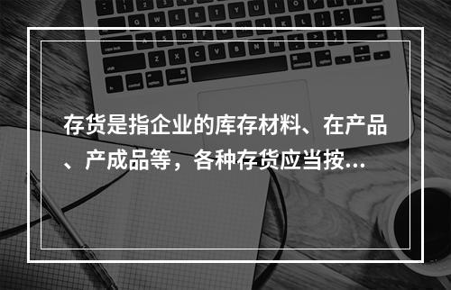 存货是指企业的库存材料、在产品、产成品等，各种存货应当按照（