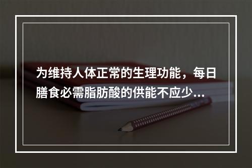 为维持人体正常的生理功能，每日膳食必需脂肪酸的供能不应少于总