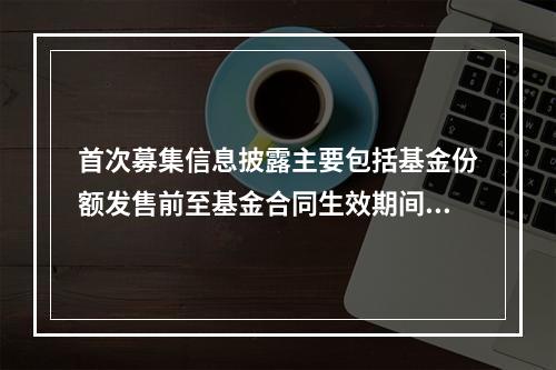 首次募集信息披露主要包括基金份额发售前至基金合同生效期间进行