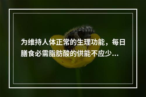 为维持人体正常的生理功能，每日膳食必需脂肪酸的供能不应少于总