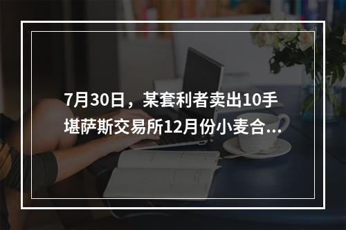 7月30日，某套利者卖出10手堪萨斯交易所12月份小麦合约的