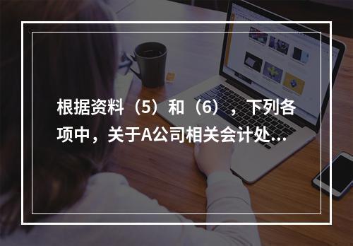 根据资料（5）和（6），下列各项中，关于A公司相关会计处理结