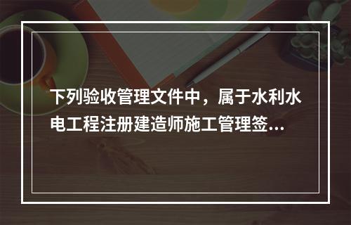 下列验收管理文件中，属于水利水电工程注册建造师施工管理签章文