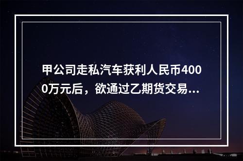 甲公司走私汽车获利人民币4000万元后，欲通过乙期货交易所的