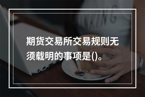 期货交易所交易规则无须载明的事项是()。