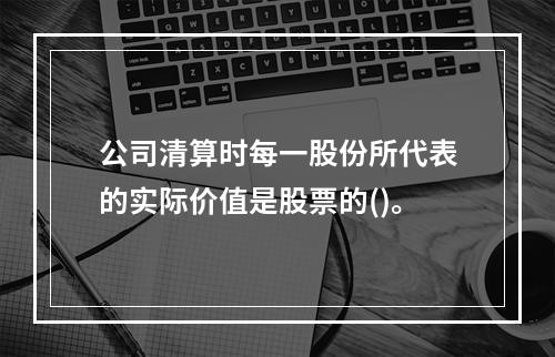 公司清算时每一股份所代表的实际价值是股票的()。