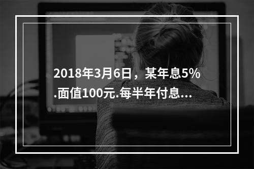 2018年3月6日，某年息5％.面值100元.每半年付息1次