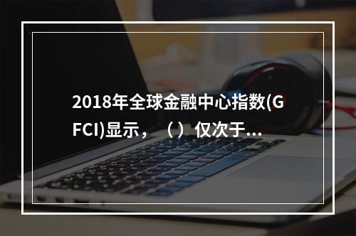 2018年全球金融中心指数(GFCI)显示，（ ）仅次于纽约