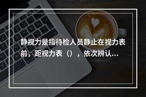 静视力是指待检人员静止在视力表前，距视力表（），依次辨认视标