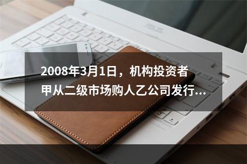 2008年3月1日，机构投资者甲从二级市场购人乙公司发行的股