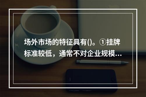 场外市场的特征具有()。①挂牌标准较低，通常不对企业规模和盈