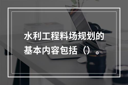 水利工程料场规划的基本内容包括（）。