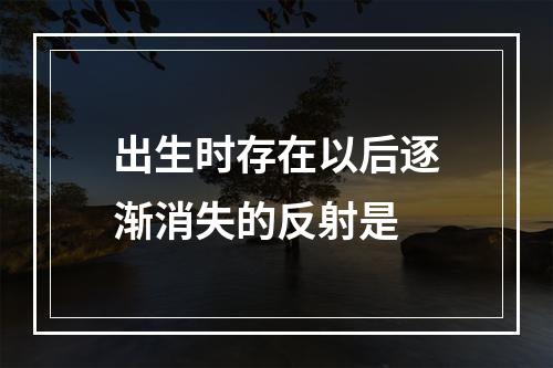 出生时存在以后逐渐消失的反射是