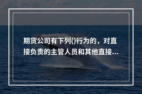 期货公司有下列()行为的，对直接负责的主管人员和其他直接责任