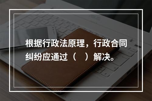 根据行政法原理，行政合同纠纷应通过（　）解决。