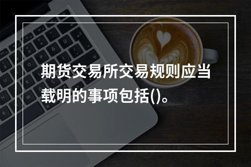 期货交易所交易规则应当载明的事项包括()。