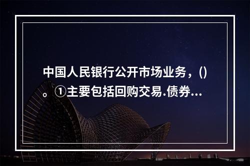 中国人民银行公开市场业务，()。①主要包括回购交易.债券交易