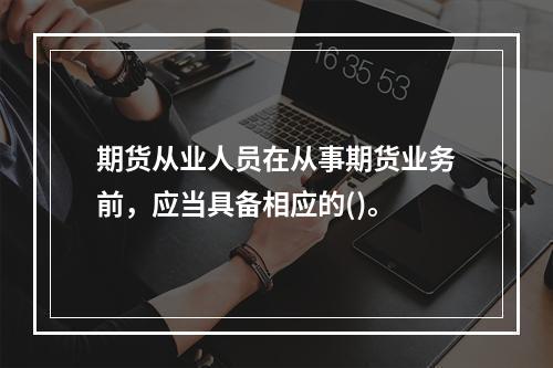 期货从业人员在从事期货业务前，应当具备相应的()。