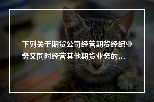 下列关于期货公司经营期货经纪业务又同时经营其他期货业务的表述