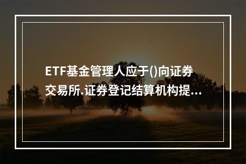 ETF基金管理人应于()向证券交易所.证券登记结算机构提供E