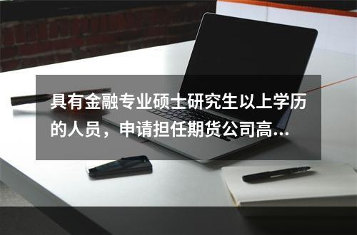 具有金融专业硕士研究生以上学历的人员，申请担任期货公司高级管