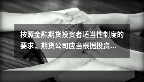 按照金融期货投资者适当性制度的要求，期货公司应当根据投资者的