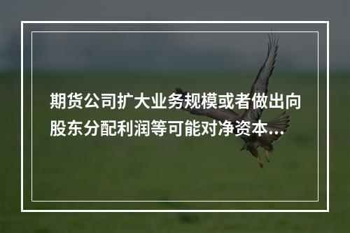 期货公司扩大业务规模或者做出向股东分配利润等可能对净资本产生