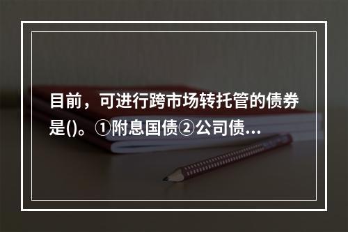 目前，可进行跨市场转托管的债券是()。①附息国债②公司债③企