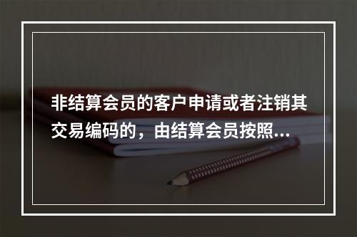 非结算会员的客户申请或者注销其交易编码的，由结算会员按照期货