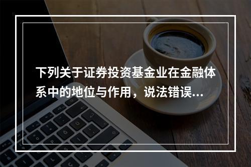 下列关于证券投资基金业在金融体系中的地位与作用，说法错误的是