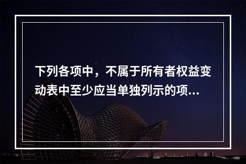 下列各项中，不属于所有者权益变动表中至少应当单独列示的项目是