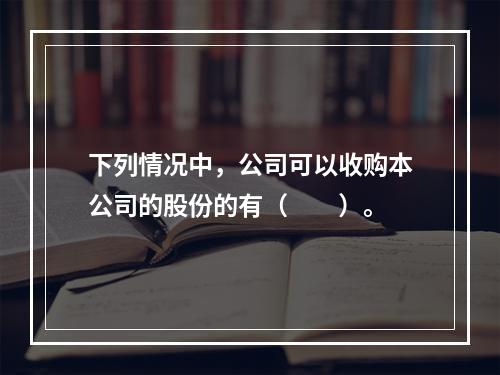 下列情况中，公司可以收购本公司的股份的有（　　）。