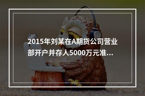 2015年刘某在A期货公司营业部开户并存人5000万元准备进