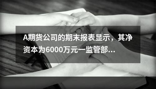 A期货公司的期末报表显示，其净资本为6000万元一监管部门发