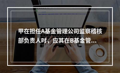 甲在担任A基金管理公司监察稽核部负责人时，应其在B基金管理公