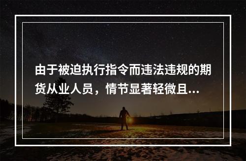 由于被迫执行指令而违法违规的期货从业人员，情节显著轻微且没有